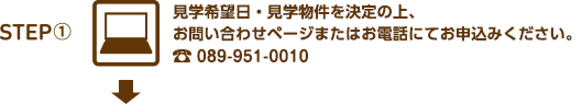 見学希望日・見学物件を決定の上、お問い合わせページまたはお電話にてお申込みください。089-951-0010